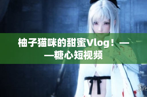 柚子猫咪的甜蜜Vlog！——糖心短视频