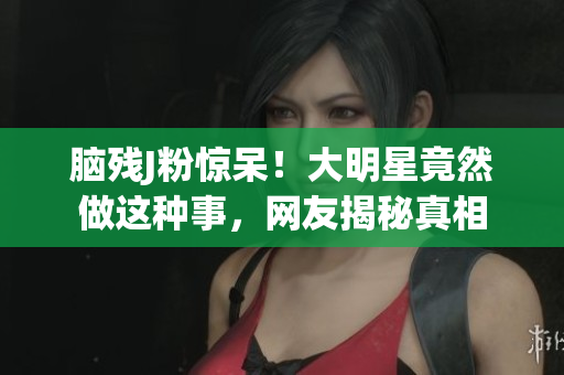 脑残J粉惊呆！大明星竟然做这种事，网友揭秘真相