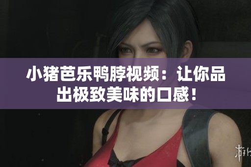 小猪芭乐鸭脖视频：让你品出极致美味的口感！