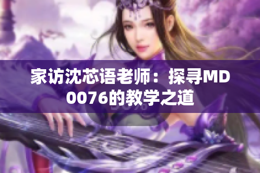 家访沈芯语老师：探寻MD0076的教学之道