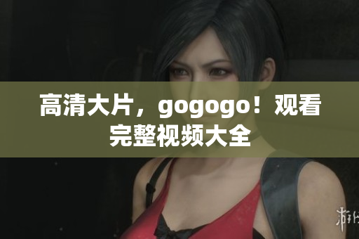 高清大片，gogogo！观看完整视频大全