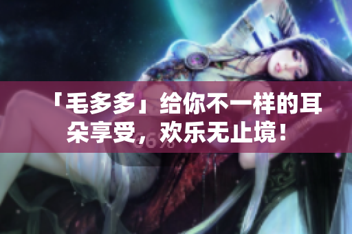 「毛多多」给你不一样的耳朵享受，欢乐无止境！