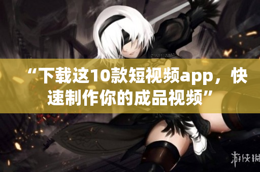 “下载这10款短视频app，快速制作你的成品视频”