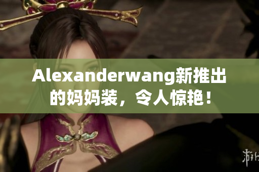Alexanderwang新推出的妈妈装，令人惊艳！