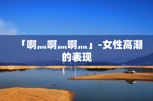 「啊灬啊灬啊灬」-女性高潮的表现