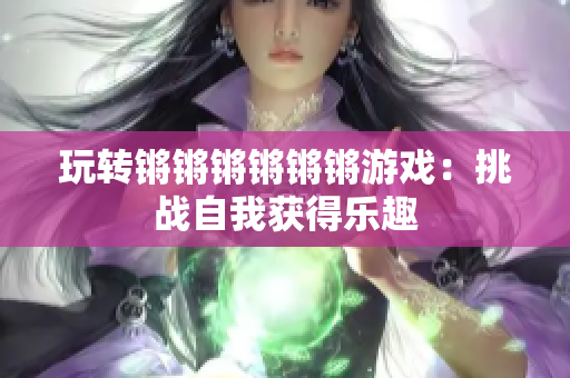 玩转锵锵锵锵锵锵游戏：挑战自我获得乐趣