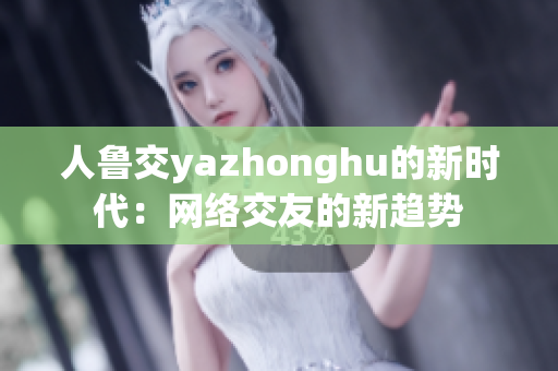 人鲁交yazhonghu的新时代：网络交友的新趋势