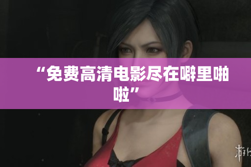 “免费高清电影尽在噼里啪啦”