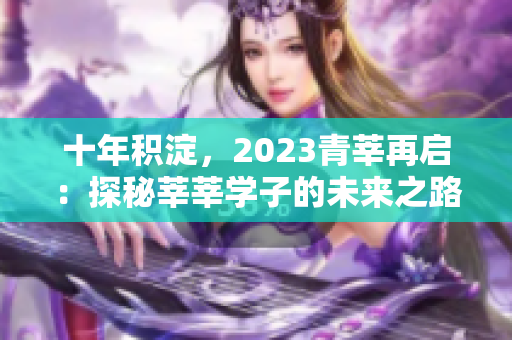 十年积淀，2023青莘再启：探秘莘莘学子的未来之路