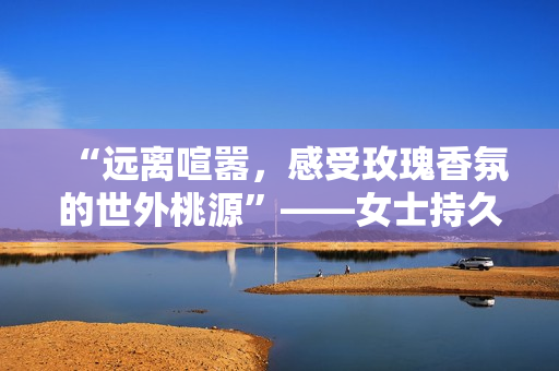 “远离喧嚣，感受玫瑰香氛的世外桃源”——女士持久留香香水