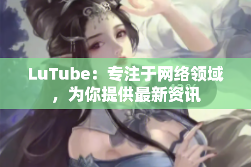 LuTube：专注于网络领域，为你提供最新资讯