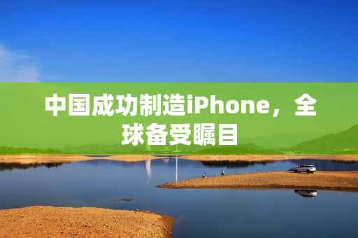 中国成功制造iPhone，全球备受瞩目