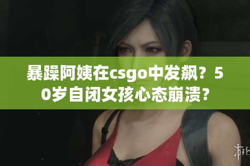 暴躁阿姨在csgo中发飙？50岁自闭女孩心态崩溃？