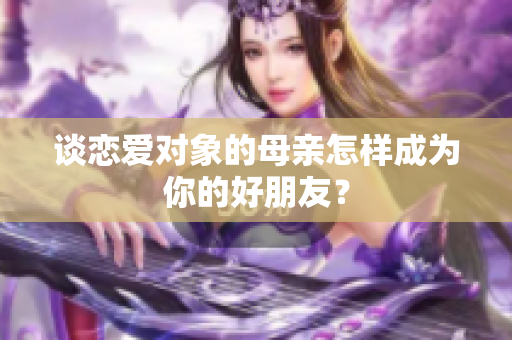 谈恋爱对象的母亲怎样成为你的好朋友？