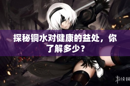 探秘铜水对健康的益处，你了解多少？
