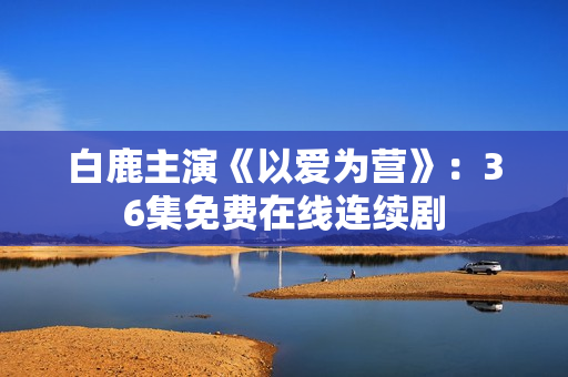 白鹿主演《以爱为营》：36集免费在线连续剧