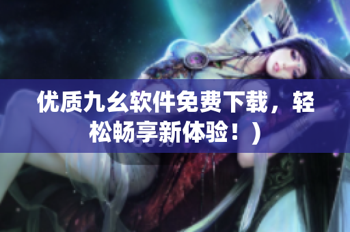 优质九幺软件免费下载，轻松畅享新体验！)