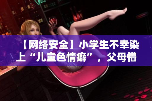 【网络安全】小学生不幸染上“儿童色情癖”，父母懵懂知否？