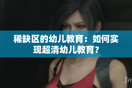稀缺区的幼儿教育：如何实现超清幼儿教育？