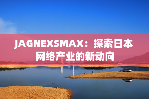 JAGNEXSMAX：探索日本网络产业的新动向