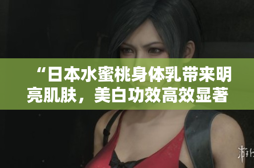 “日本水蜜桃身体乳带来明亮肌肤，美白功效高效显著！”