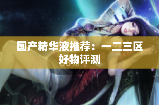 国产精华液推荐：一二三区好物评测