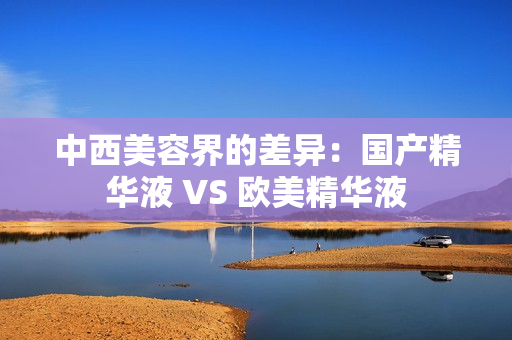 中西美容界的差异：国产精华液 VS 欧美精华液