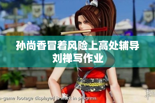 孙尚香冒着风险上高处辅导刘禅写作业