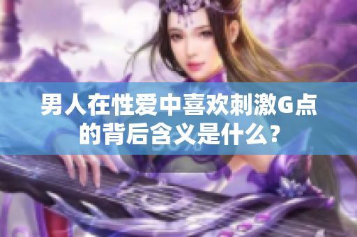 男人在性爱中喜欢刺激G点的背后含义是什么？