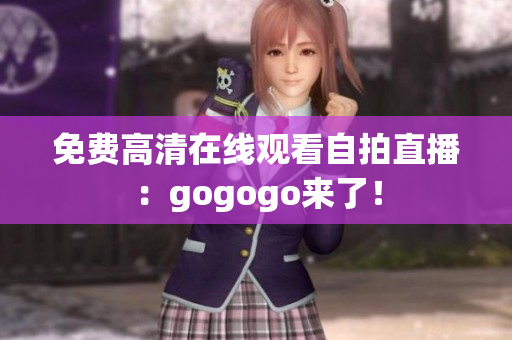 免费高清在线观看自拍直播：gogogo来了！