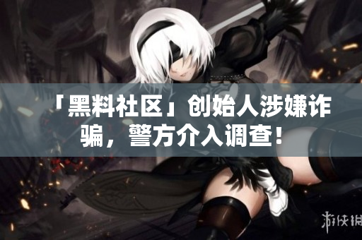 「黑料社区」创始人涉嫌诈骗，警方介入调查！