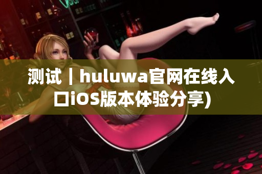 测试｜huluwa官网在线入口iOS版本体验分享)