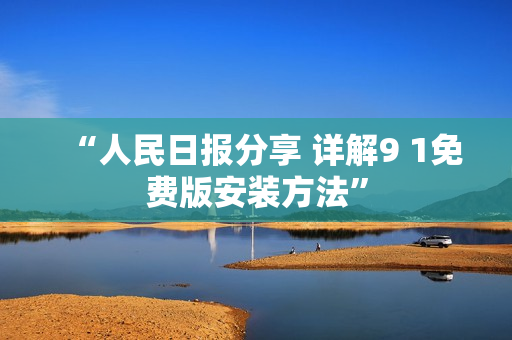 “人民日报分享 详解9 1免费版安装方法”