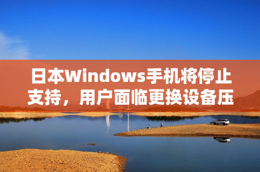 日本Windows手机将停止支持，用户面临更换设备压力