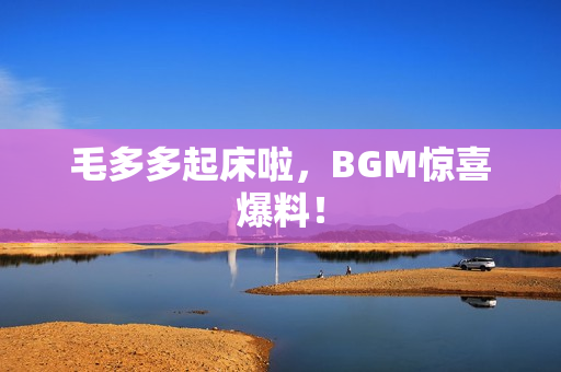 毛多多起床啦，BGM惊喜爆料！