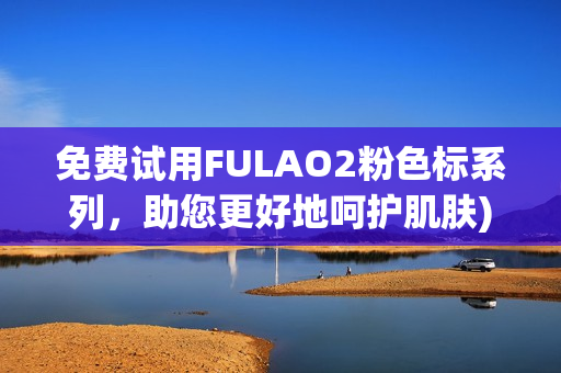 免费试用FULAO2粉色标系列，助您更好地呵护肌肤)