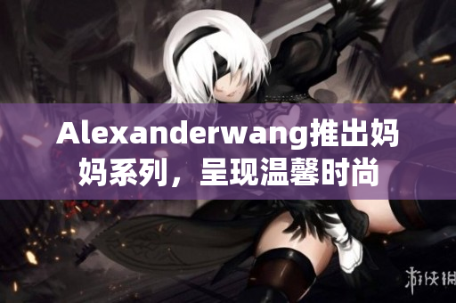 Alexanderwang推出妈妈系列，呈现温馨时尚