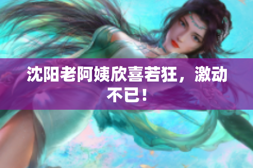 沈阳老阿姨欣喜若狂，激动不已！