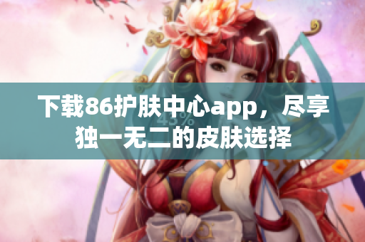 下载86护肤中心app，尽享独一无二的皮肤选择