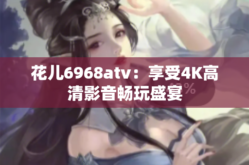 花儿6968atv：享受4K高清影音畅玩盛宴