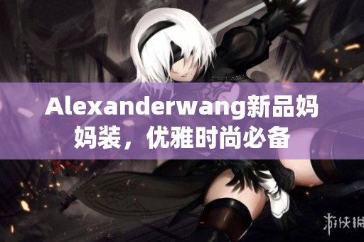 Alexanderwang新品妈妈装，优雅时尚必备