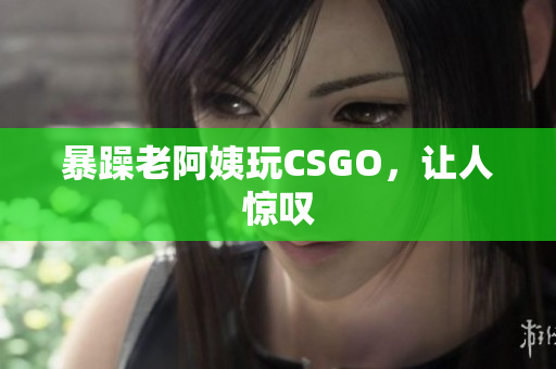 暴躁老阿姨玩CSGO，让人惊叹