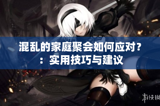 混乱的家庭聚会如何应对？：实用技巧与建议