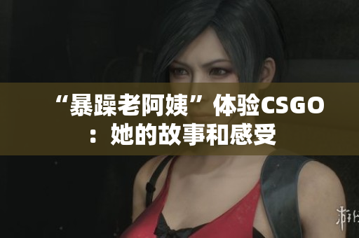 “暴躁老阿姨”体验CSGO：她的故事和感受