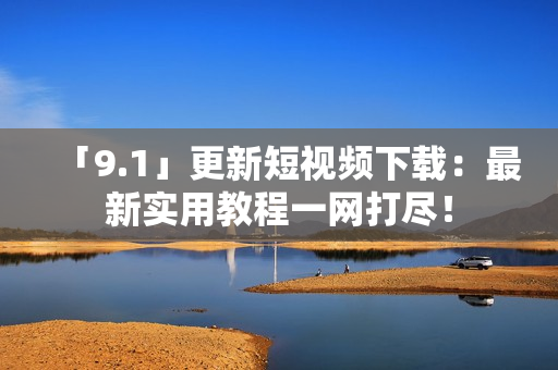 「9.1」更新短视频下载：最新实用教程一网打尽！