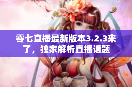 零七直播最新版本3.2.3来了，独家解析直播话题