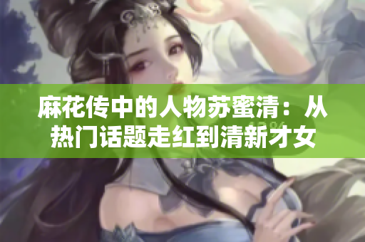 麻花传中的人物苏蜜清：从热门话题走红到清新才女