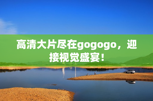 高清大片尽在gogogo，迎接视觉盛宴！