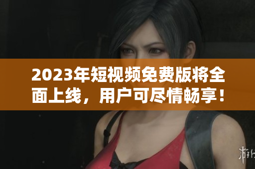 2023年短视频免费版将全面上线，用户可尽情畅享！