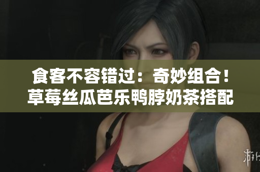 食客不容错过：奇妙组合！草莓丝瓜芭乐鸭脖奶茶搭配指南